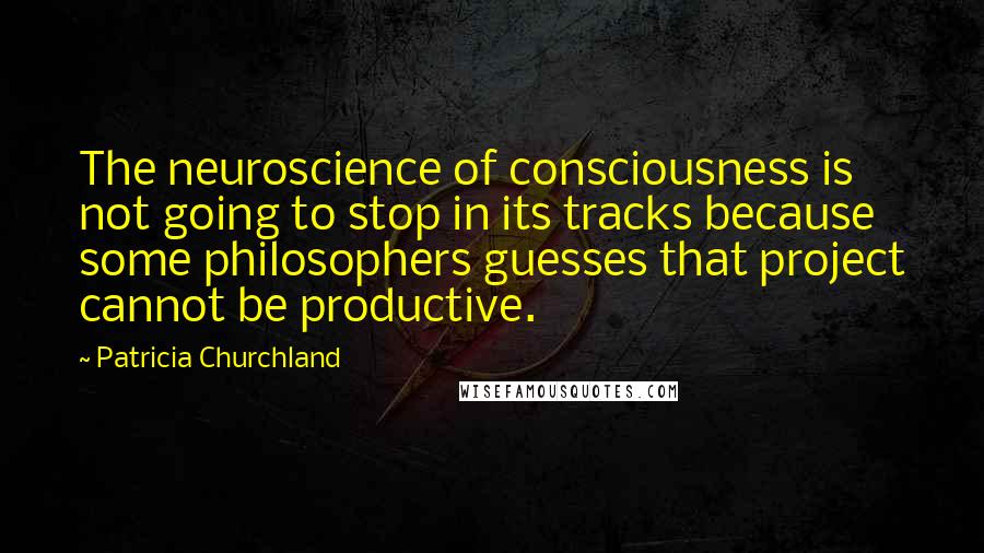 Patricia Churchland Quotes: The neuroscience of consciousness is not going to stop in its tracks because some philosophers guesses that project cannot be productive.