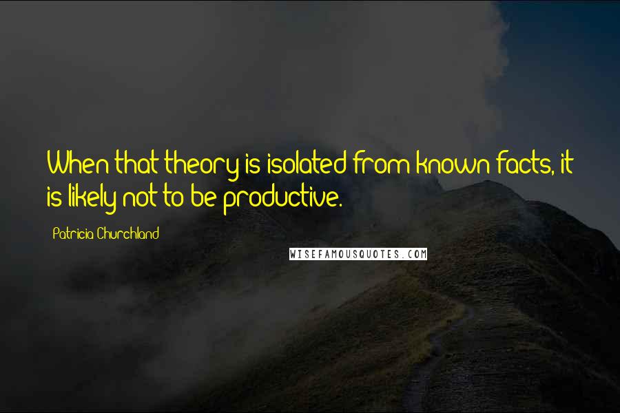 Patricia Churchland Quotes: When that theory is isolated from known facts, it is likely not to be productive.