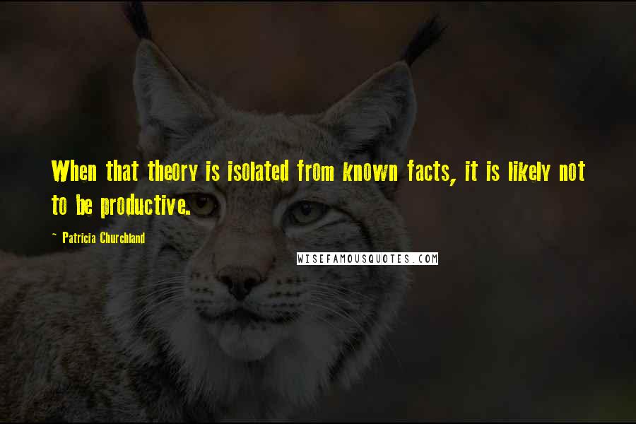 Patricia Churchland Quotes: When that theory is isolated from known facts, it is likely not to be productive.