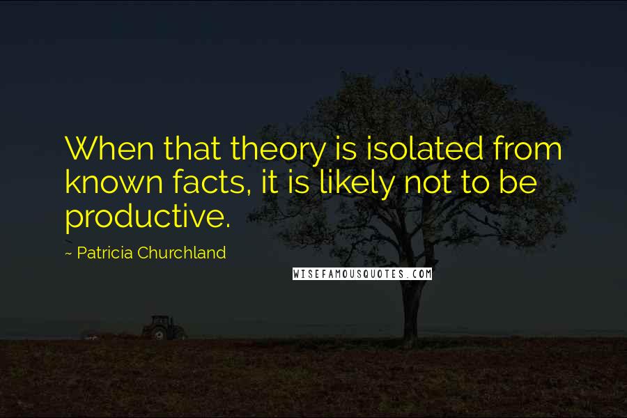 Patricia Churchland Quotes: When that theory is isolated from known facts, it is likely not to be productive.