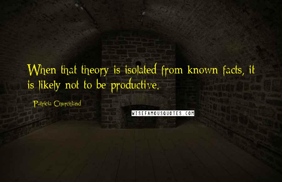 Patricia Churchland Quotes: When that theory is isolated from known facts, it is likely not to be productive.