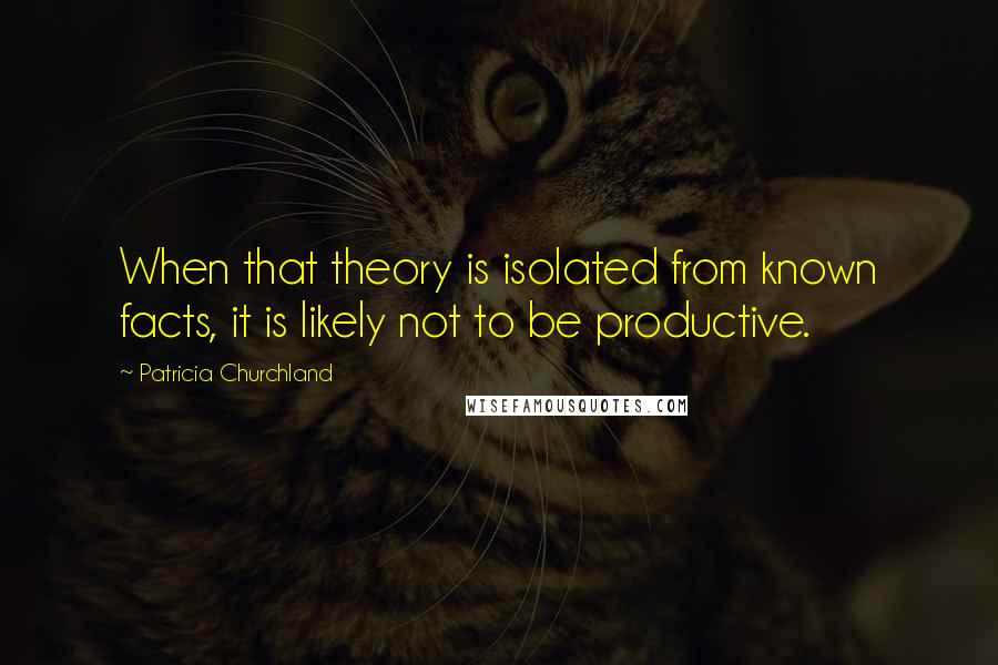 Patricia Churchland Quotes: When that theory is isolated from known facts, it is likely not to be productive.