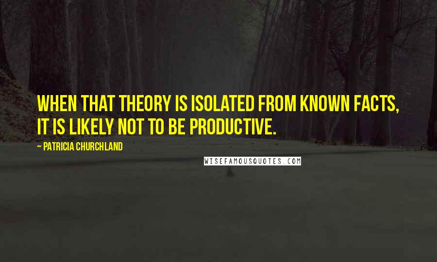 Patricia Churchland Quotes: When that theory is isolated from known facts, it is likely not to be productive.