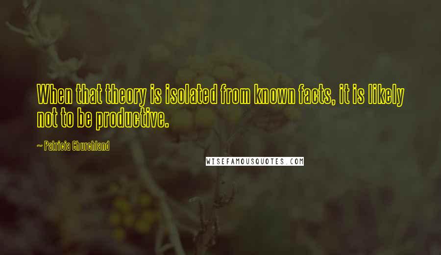 Patricia Churchland Quotes: When that theory is isolated from known facts, it is likely not to be productive.