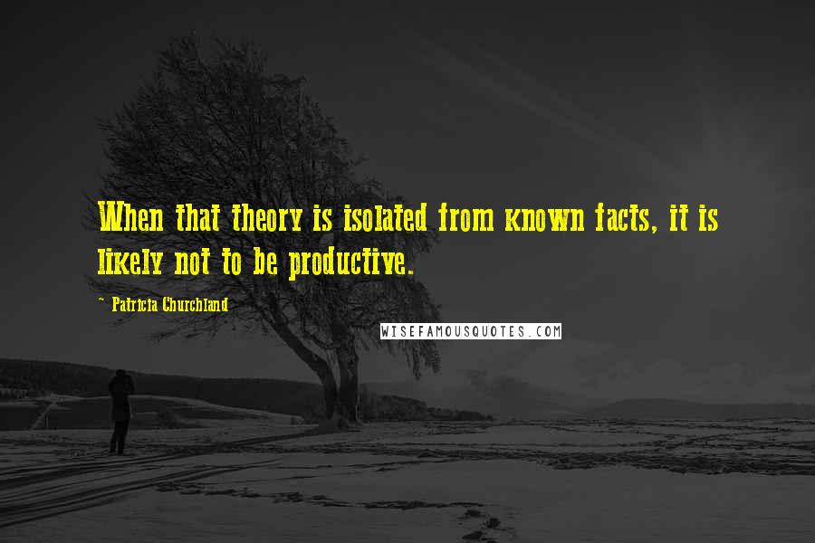 Patricia Churchland Quotes: When that theory is isolated from known facts, it is likely not to be productive.