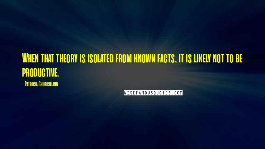 Patricia Churchland Quotes: When that theory is isolated from known facts, it is likely not to be productive.