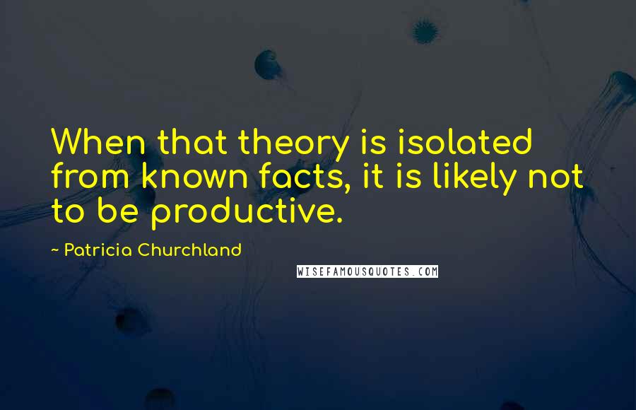 Patricia Churchland Quotes: When that theory is isolated from known facts, it is likely not to be productive.