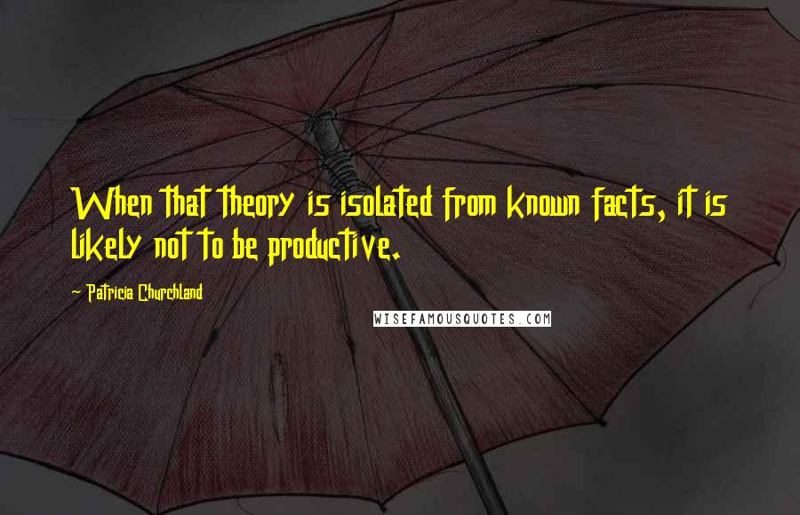 Patricia Churchland Quotes: When that theory is isolated from known facts, it is likely not to be productive.