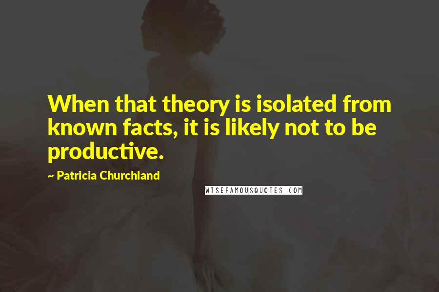 Patricia Churchland Quotes: When that theory is isolated from known facts, it is likely not to be productive.