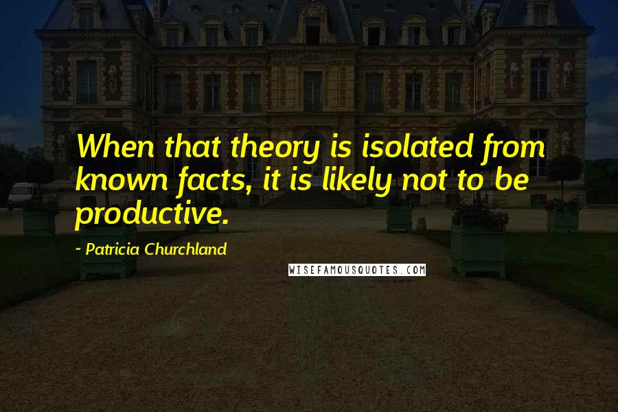 Patricia Churchland Quotes: When that theory is isolated from known facts, it is likely not to be productive.