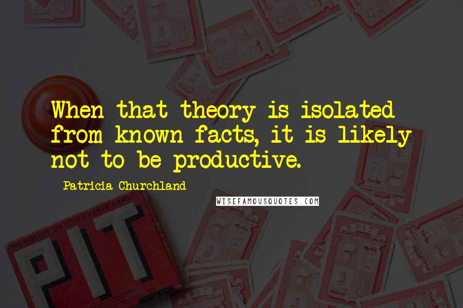 Patricia Churchland Quotes: When that theory is isolated from known facts, it is likely not to be productive.