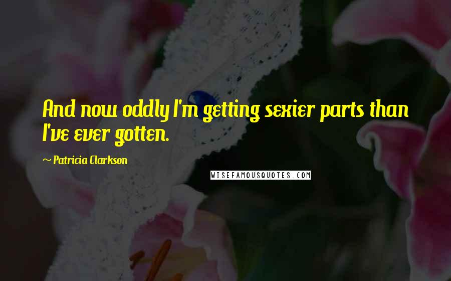 Patricia Clarkson Quotes: And now oddly I'm getting sexier parts than I've ever gotten.