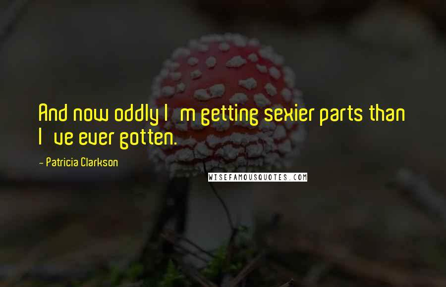 Patricia Clarkson Quotes: And now oddly I'm getting sexier parts than I've ever gotten.