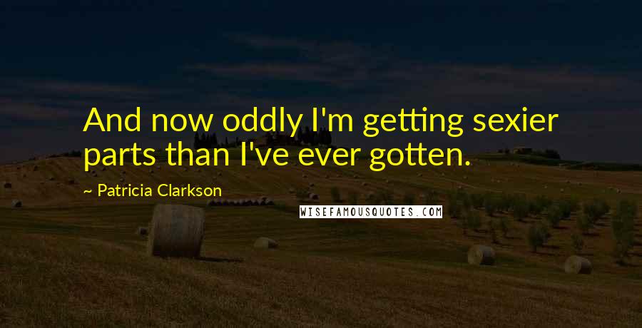 Patricia Clarkson Quotes: And now oddly I'm getting sexier parts than I've ever gotten.