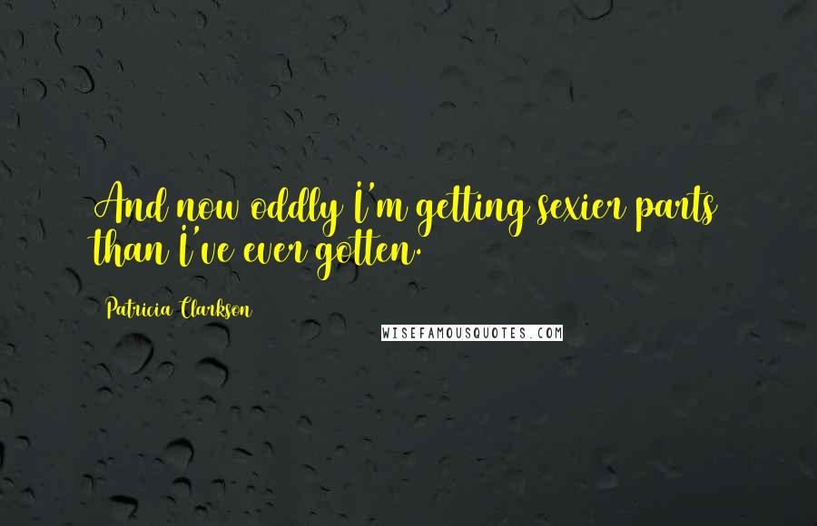 Patricia Clarkson Quotes: And now oddly I'm getting sexier parts than I've ever gotten.
