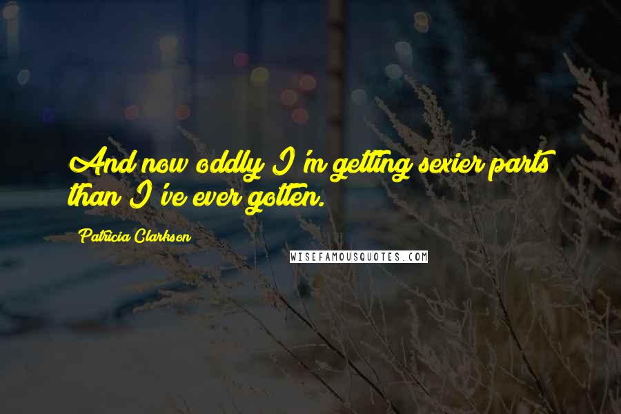 Patricia Clarkson Quotes: And now oddly I'm getting sexier parts than I've ever gotten.