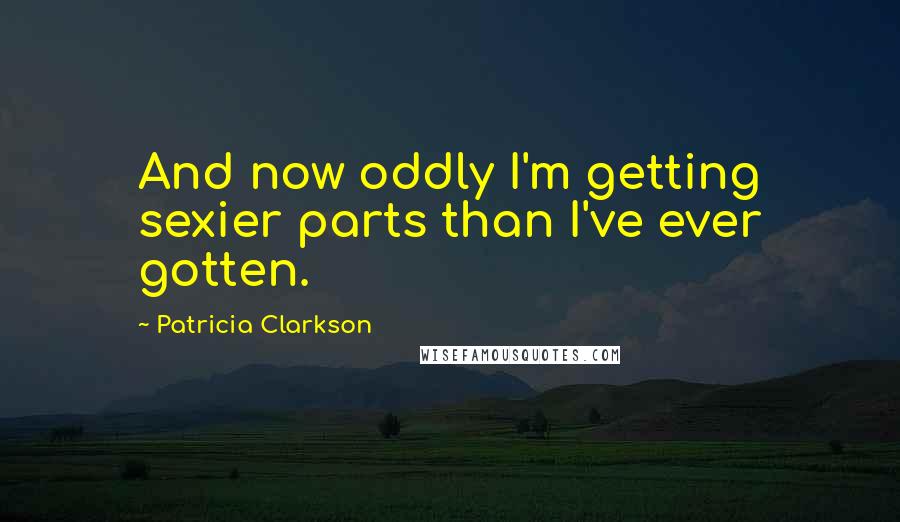 Patricia Clarkson Quotes: And now oddly I'm getting sexier parts than I've ever gotten.