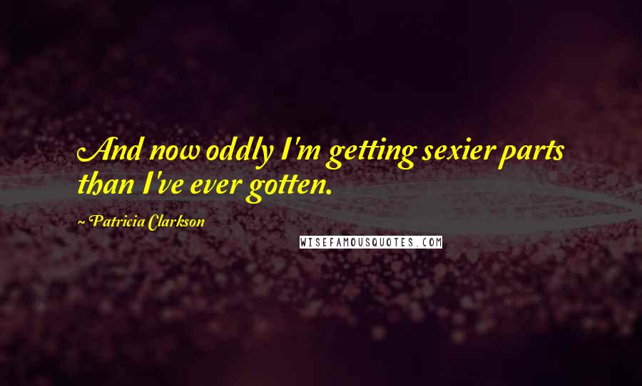 Patricia Clarkson Quotes: And now oddly I'm getting sexier parts than I've ever gotten.