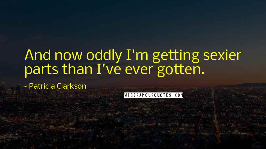 Patricia Clarkson Quotes: And now oddly I'm getting sexier parts than I've ever gotten.