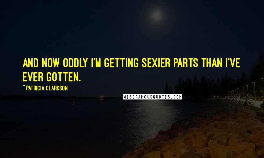 Patricia Clarkson Quotes: And now oddly I'm getting sexier parts than I've ever gotten.