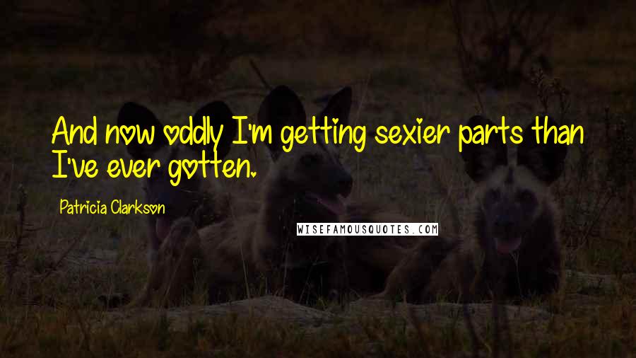 Patricia Clarkson Quotes: And now oddly I'm getting sexier parts than I've ever gotten.