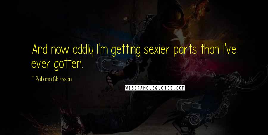 Patricia Clarkson Quotes: And now oddly I'm getting sexier parts than I've ever gotten.