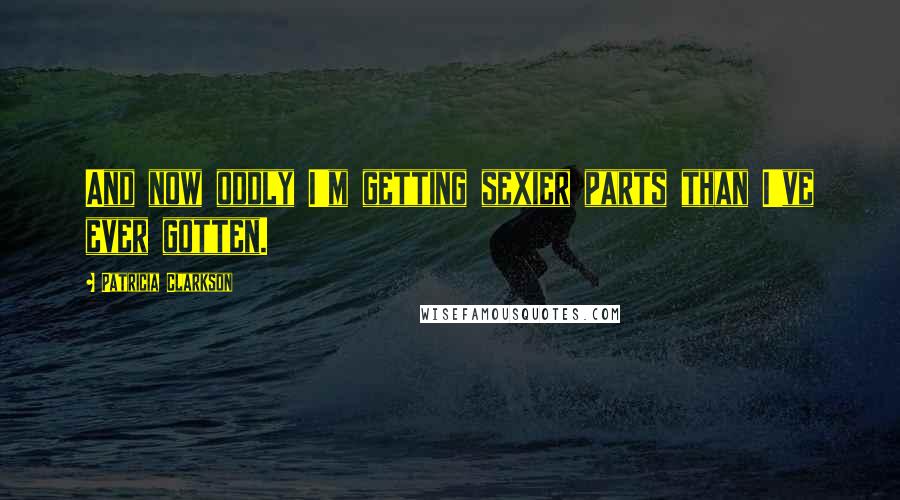 Patricia Clarkson Quotes: And now oddly I'm getting sexier parts than I've ever gotten.