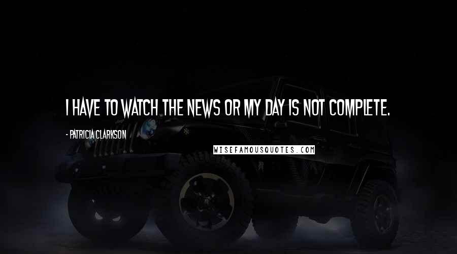 Patricia Clarkson Quotes: I have to watch the news or my day is not complete.
