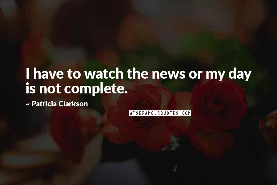 Patricia Clarkson Quotes: I have to watch the news or my day is not complete.