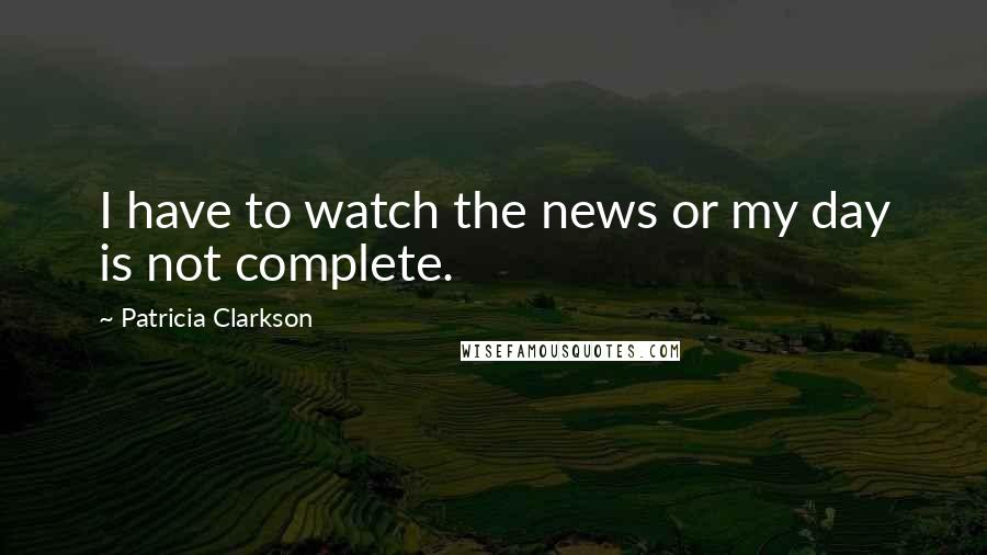 Patricia Clarkson Quotes: I have to watch the news or my day is not complete.