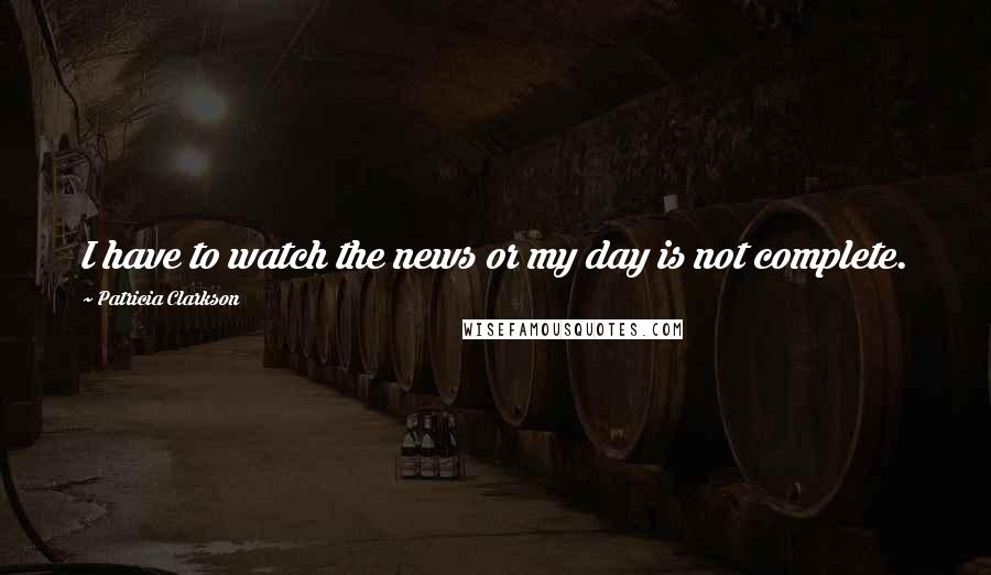 Patricia Clarkson Quotes: I have to watch the news or my day is not complete.