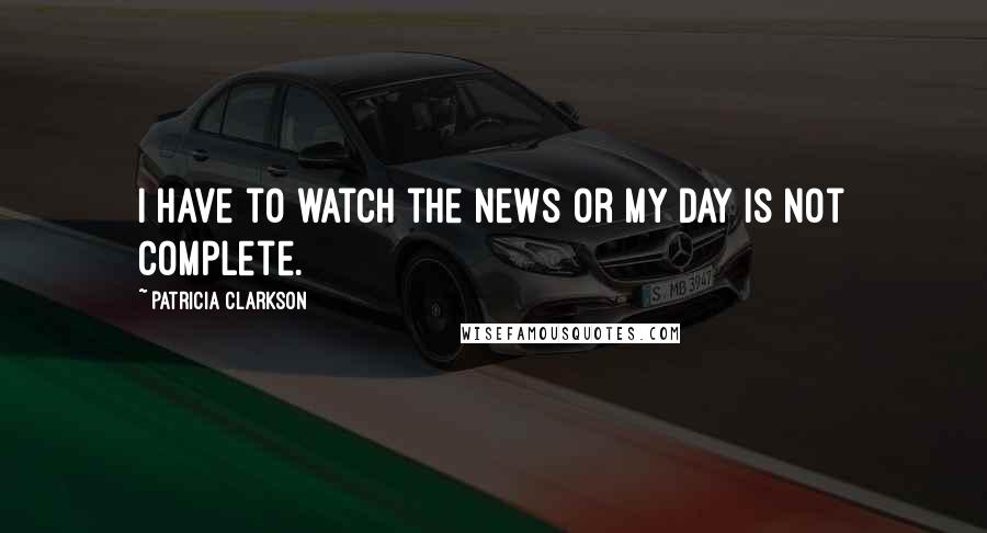 Patricia Clarkson Quotes: I have to watch the news or my day is not complete.