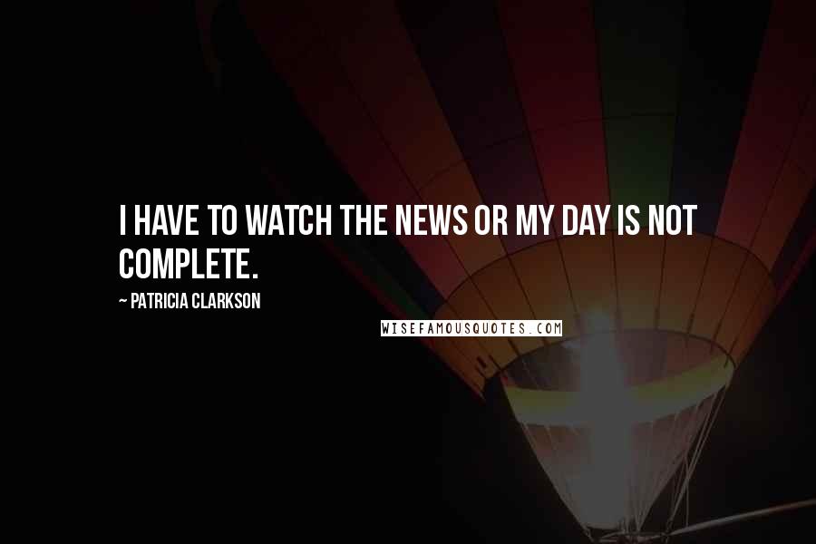 Patricia Clarkson Quotes: I have to watch the news or my day is not complete.