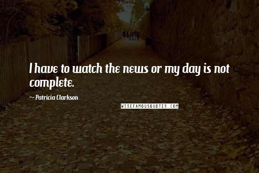 Patricia Clarkson Quotes: I have to watch the news or my day is not complete.