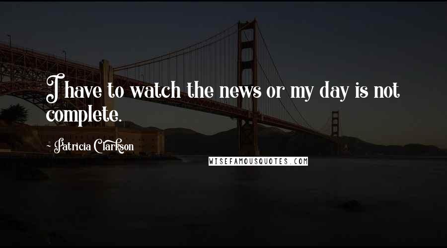Patricia Clarkson Quotes: I have to watch the news or my day is not complete.