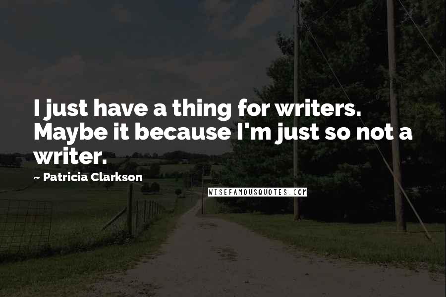 Patricia Clarkson Quotes: I just have a thing for writers. Maybe it because I'm just so not a writer.