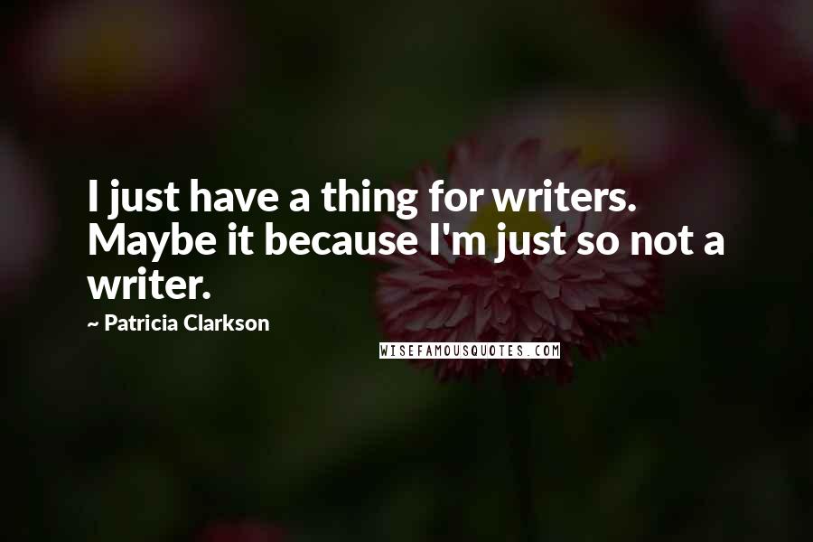 Patricia Clarkson Quotes: I just have a thing for writers. Maybe it because I'm just so not a writer.