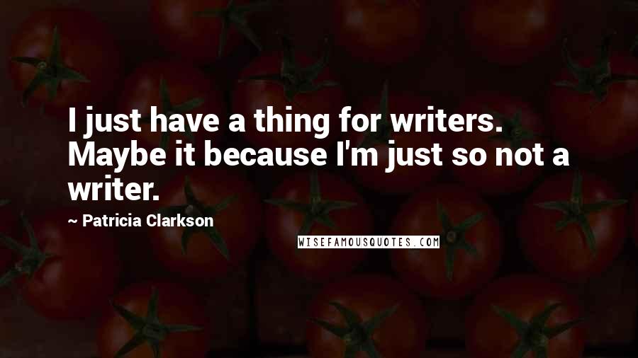 Patricia Clarkson Quotes: I just have a thing for writers. Maybe it because I'm just so not a writer.