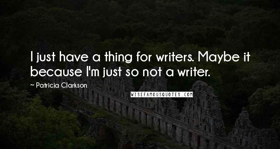 Patricia Clarkson Quotes: I just have a thing for writers. Maybe it because I'm just so not a writer.