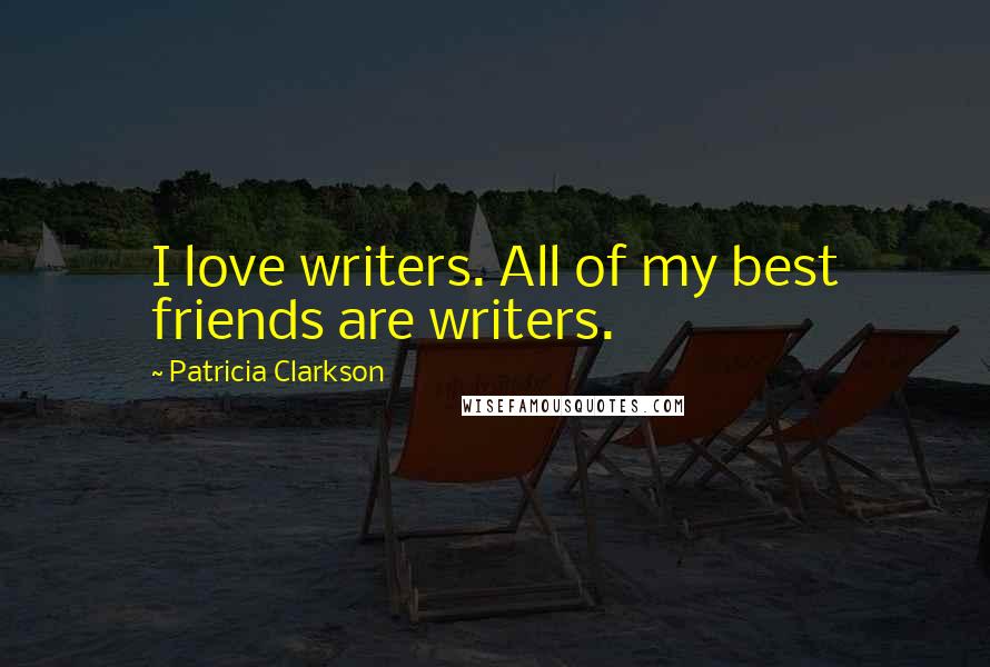 Patricia Clarkson Quotes: I love writers. All of my best friends are writers.