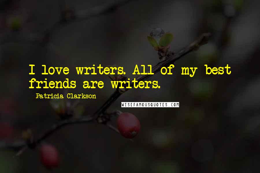 Patricia Clarkson Quotes: I love writers. All of my best friends are writers.