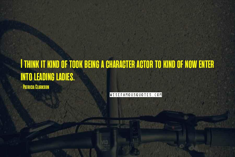 Patricia Clarkson Quotes: I think it kind of took being a character actor to kind of now enter into leading ladies.