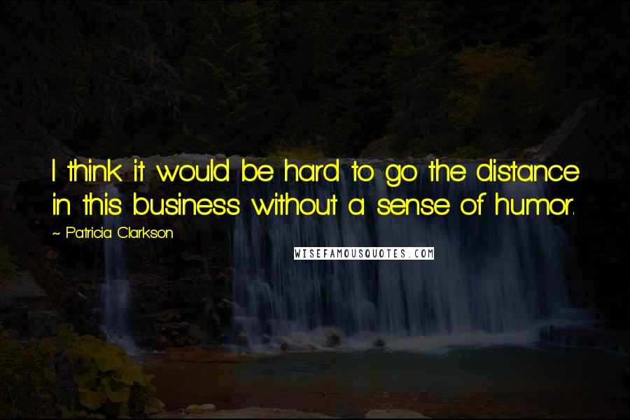 Patricia Clarkson Quotes: I think it would be hard to go the distance in this business without a sense of humor.