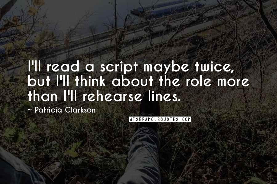 Patricia Clarkson Quotes: I'll read a script maybe twice, but I'll think about the role more than I'll rehearse lines.