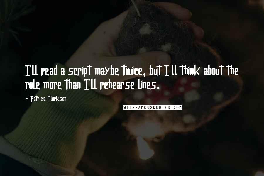 Patricia Clarkson Quotes: I'll read a script maybe twice, but I'll think about the role more than I'll rehearse lines.