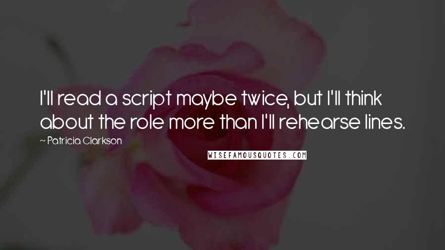 Patricia Clarkson Quotes: I'll read a script maybe twice, but I'll think about the role more than I'll rehearse lines.