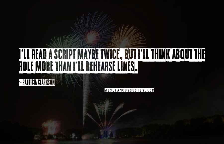 Patricia Clarkson Quotes: I'll read a script maybe twice, but I'll think about the role more than I'll rehearse lines.