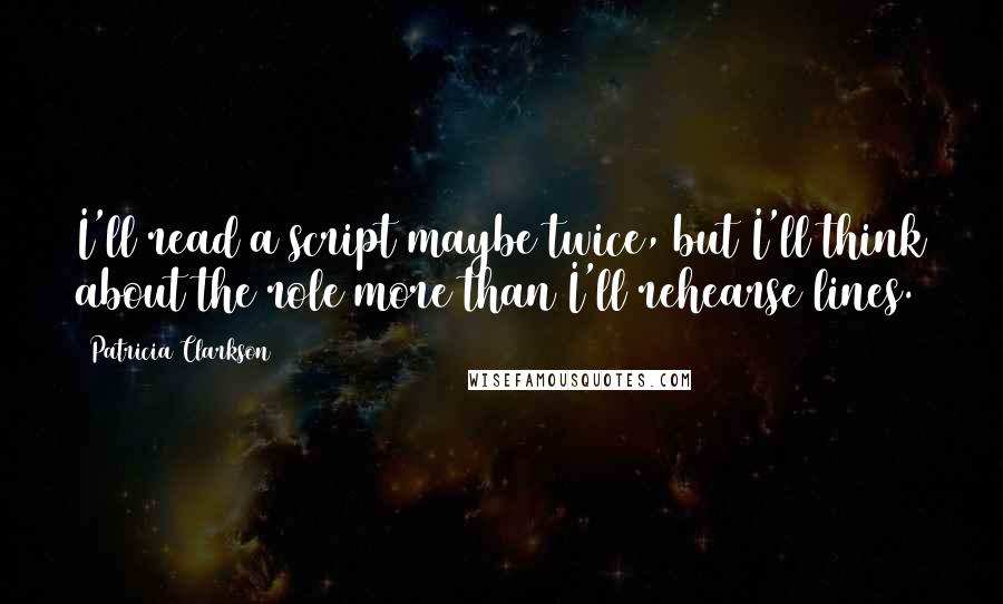 Patricia Clarkson Quotes: I'll read a script maybe twice, but I'll think about the role more than I'll rehearse lines.