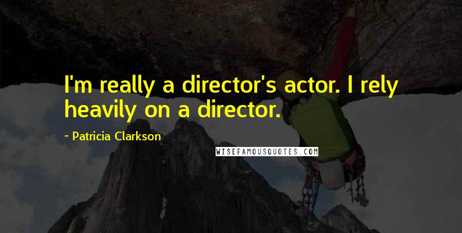 Patricia Clarkson Quotes: I'm really a director's actor. I rely heavily on a director.