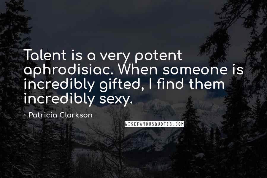 Patricia Clarkson Quotes: Talent is a very potent aphrodisiac. When someone is incredibly gifted, I find them incredibly sexy.